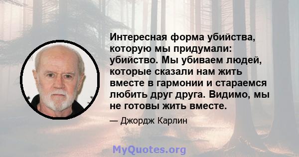 Интересная форма убийства, которую мы придумали: убийство. Мы убиваем людей, которые сказали нам жить вместе в гармонии и стараемся любить друг друга. Видимо, мы не готовы жить вместе.