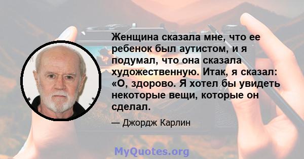 Женщина сказала мне, что ее ребенок был аутистом, и я подумал, что она сказала художественную. Итак, я сказал: «О, здорово. Я хотел бы увидеть некоторые вещи, которые он сделал.