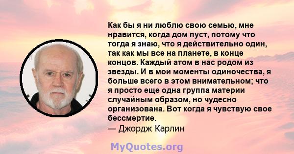 Как бы я ни люблю свою семью, мне нравится, когда дом пуст, потому что тогда я знаю, что я действительно один, так как мы все на планете, в конце концов. Каждый атом в нас родом из звезды. И в мои моменты одиночества, я 