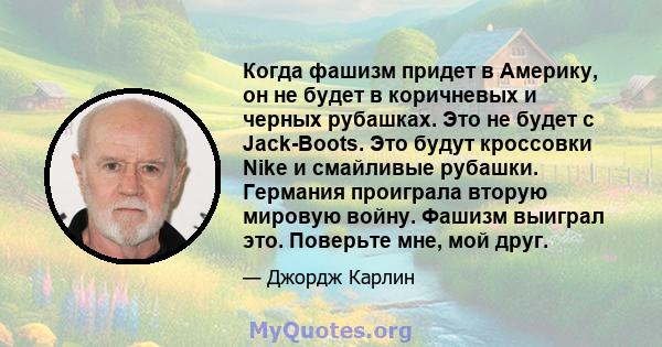 Когда фашизм придет в Америку, он не будет в коричневых и черных рубашках. Это не будет с Jack-Boots. Это будут кроссовки Nike и смайливые рубашки. Германия проиграла вторую мировую войну. Фашизм выиграл это. Поверьте