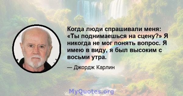 Когда люди спрашивали меня: «Ты поднимаешься на сцену?» Я никогда не мог понять вопрос. Я имею в виду, я был высоким с восьми утра.