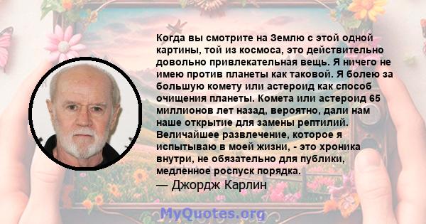 Когда вы смотрите на Землю с этой одной картины, той из космоса, это действительно довольно привлекательная вещь. Я ничего не имею против планеты как таковой. Я болею за большую комету или астероид как способ очищения