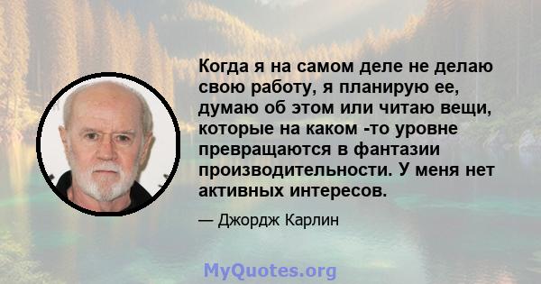 Когда я на самом деле не делаю свою работу, я планирую ее, думаю об этом или читаю вещи, которые на каком -то уровне превращаются в фантазии производительности. У меня нет активных интересов.