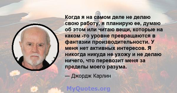 Когда я на самом деле не делаю свою работу, я планирую ее, думаю об этом или читаю вещи, которые на каком -то уровне превращаются в фантазии производительности. У меня нет активных интересов. Я никогда никуда не ухожу и 