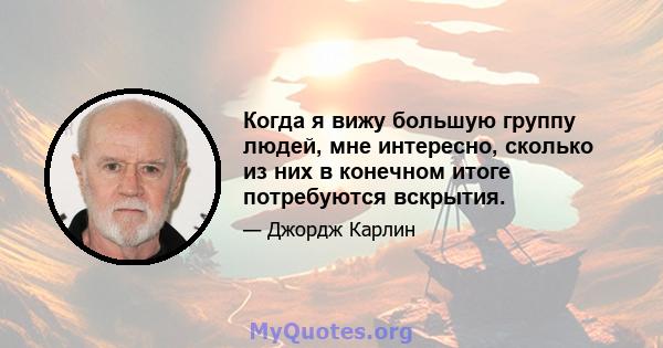 Когда я вижу большую группу людей, мне интересно, сколько из них в конечном итоге потребуются вскрытия.