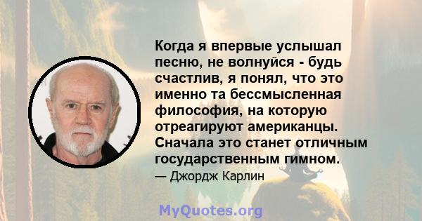 Когда я впервые услышал песню, не волнуйся - будь счастлив, я понял, что это именно та бессмысленная философия, на которую отреагируют американцы. Сначала это станет отличным государственным гимном.