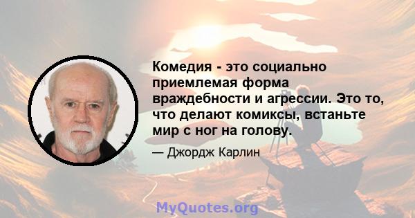 Комедия - это социально приемлемая форма враждебности и агрессии. Это то, что делают комиксы, встаньте мир с ног на голову.