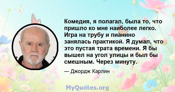 Комедия, я полагал, была то, что пришло ко мне наиболее легко. Игра на трубу и пианино занялась практикой. Я думал, что это пустая трата времени. Я бы вышел на угол улицы и был бы смешным. Через минуту.