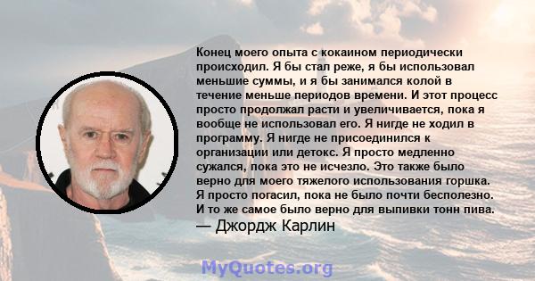 Конец моего опыта с кокаином периодически происходил. Я бы стал реже, я бы использовал меньшие суммы, и я бы занимался колой в течение меньше периодов времени. И этот процесс просто продолжал расти и увеличивается, пока 