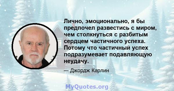 Лично, эмоционально, я бы предпочел развестись с миром, чем столкнуться с разбитым сердцем частичного успеха. Потому что частичный успех подразумевает подавляющую неудачу.