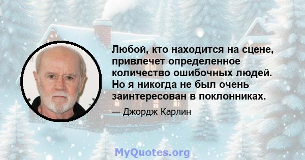 Любой, кто находится на сцене, привлечет определенное количество ошибочных людей. Но я никогда не был очень заинтересован в поклонниках.