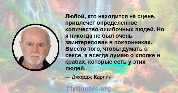 Любой, кто находится на сцене, привлечет определенное количество ошибочных людей. Но я никогда не был очень заинтересован в поклонниках. Вместо того, чтобы думать о сексе, я всегда думаю о хлопке и крабах, которые есть