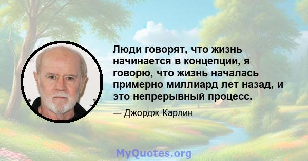 Люди говорят, что жизнь начинается в концепции, я говорю, что жизнь началась примерно миллиард лет назад, и это непрерывный процесс.