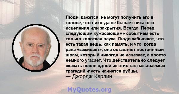 Люди, кажется, не могут получить его в голове, что никогда не бывает никакого исцеления или закрытия. Всегда. Перед следующим «ужасающим» событием есть только короткая пауза. Люди забывают, что есть такая вещь, как