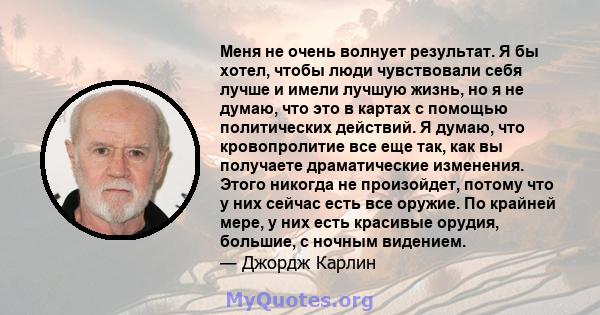 Меня не очень волнует результат. Я бы хотел, чтобы люди чувствовали себя лучше и имели лучшую жизнь, но я не думаю, что это в картах с помощью политических действий. Я думаю, что кровопролитие все еще так, как вы