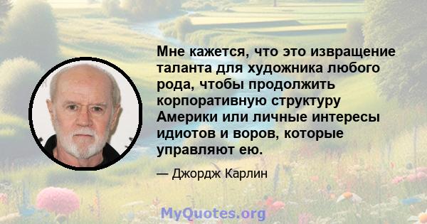 Мне кажется, что это извращение таланта для художника любого рода, чтобы продолжить корпоративную структуру Америки или личные интересы идиотов и воров, которые управляют ею.