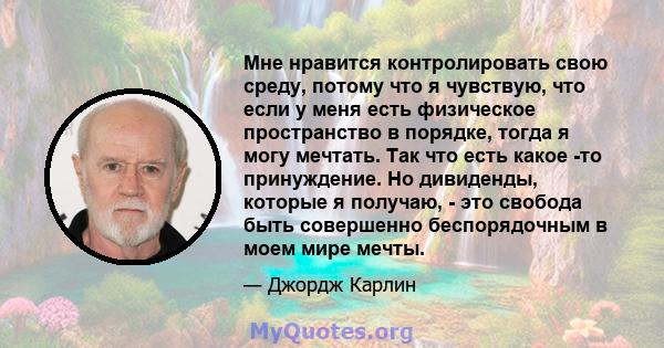 Мне нравится контролировать свою среду, потому что я чувствую, что если у меня есть физическое пространство в порядке, тогда я могу мечтать. Так что есть какое -то принуждение. Но дивиденды, которые я получаю, - это