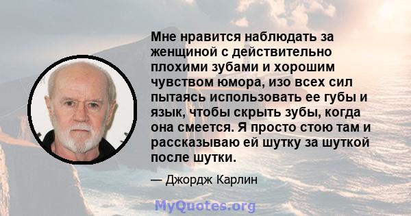 Мне нравится наблюдать за женщиной с действительно плохими зубами и хорошим чувством юмора, изо всех сил пытаясь использовать ее губы и язык, чтобы скрыть зубы, когда она смеется. Я просто стою там и рассказываю ей