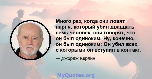 Много раз, когда они ловят парня, который убил двадцать семь человек, они говорят, что он был одиноким. Ну, конечно, он был одиноким; Он убил всех, с которыми он вступил в контакт.