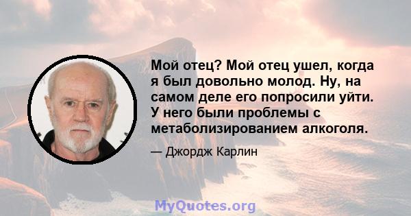 Мой отец? Мой отец ушел, когда я был довольно молод. Ну, на самом деле его попросили уйти. У него были проблемы с метаболизированием алкоголя.