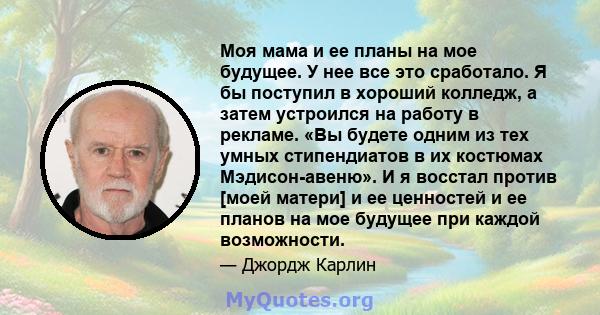 Моя мама и ее планы на мое будущее. У нее все это сработало. Я бы поступил в хороший колледж, а затем устроился на работу в рекламе. «Вы будете одним из тех умных стипендиатов в их костюмах Мэдисон-авеню». И я восстал