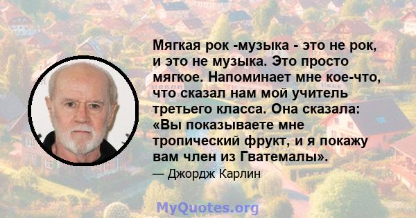 Мягкая рок -музыка - это не рок, и это не музыка. Это просто мягкое. Напоминает мне кое-что, что сказал нам мой учитель третьего класса. Она сказала: «Вы показываете мне тропический фрукт, и я покажу вам член из