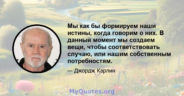 Мы как бы формируем наши истины, когда говорим о них. В данный момент мы создаем вещи, чтобы соответствовать случаю, или нашим собственным потребностям.