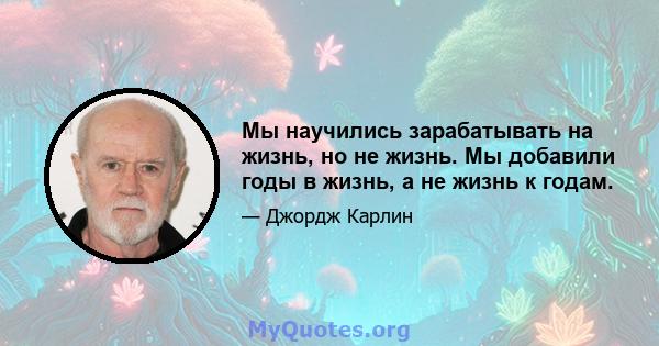 Мы научились зарабатывать на жизнь, но не жизнь. Мы добавили годы в жизнь, а не жизнь к годам.