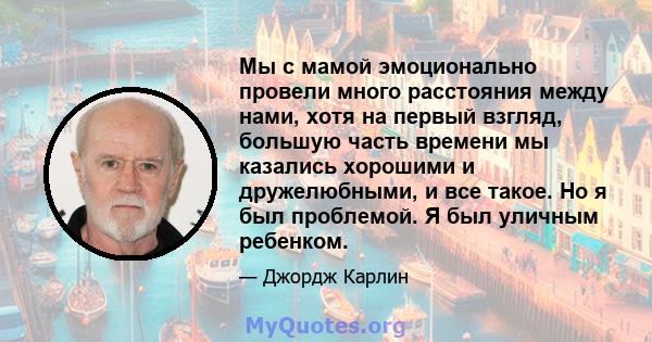 Мы с мамой эмоционально провели много расстояния между нами, хотя на первый взгляд, большую часть времени мы казались хорошими и дружелюбными, и все такое. Но я был проблемой. Я был уличным ребенком.