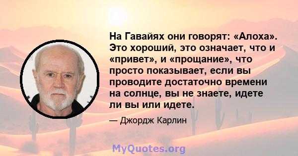 На Гавайях они говорят: «Алоха». Это хороший, это означает, что и «привет», и «прощание», что просто показывает, если вы проводите достаточно времени на солнце, вы не знаете, идете ли вы или идете.