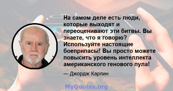 На самом деле есть люди, которые выходят и переоценивают эти битвы. Вы знаете, что я говорю? Используйте настоящие боеприпасы! Вы просто можете повысить уровень интеллекта американского генового пула!