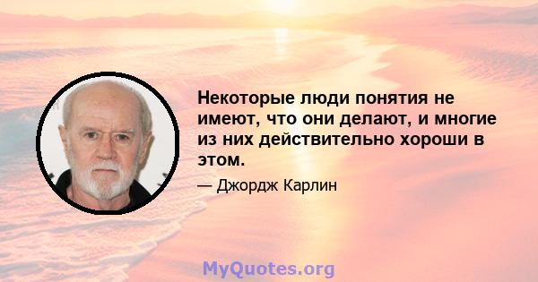 Некоторые люди понятия не имеют, что они делают, и многие из них действительно хороши в этом.