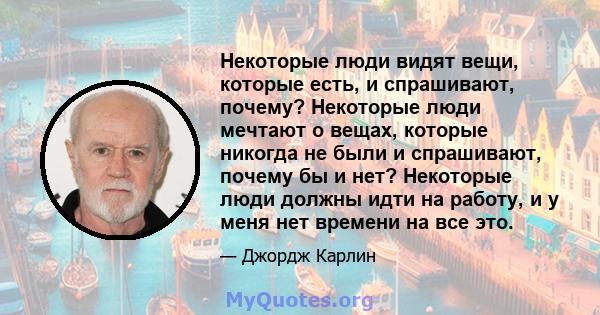 Некоторые люди видят вещи, которые есть, и спрашивают, почему? Некоторые люди мечтают о вещах, которые никогда не были и спрашивают, почему бы и нет? Некоторые люди должны идти на работу, и у меня нет времени на все это.