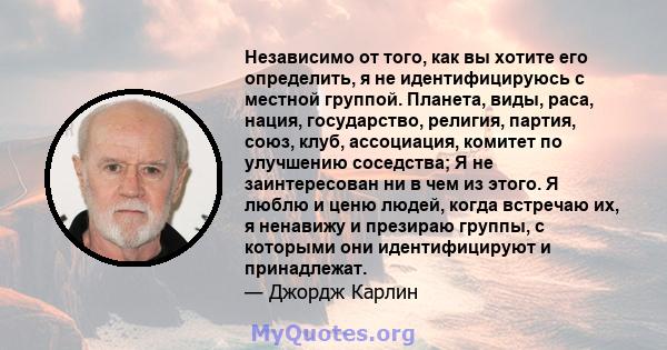 Независимо от того, как вы хотите его определить, я не идентифицируюсь с местной группой. Планета, виды, раса, нация, государство, религия, партия, союз, клуб, ассоциация, комитет по улучшению соседства; Я не