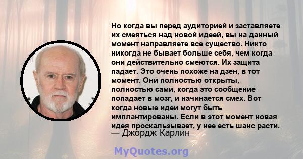 Но когда вы перед аудиторией и заставляете их смеяться над новой идеей, вы на данный момент направляете все существо. Никто никогда не бывает больше себя, чем когда они действительно смеются. Их защита падает. Это очень 