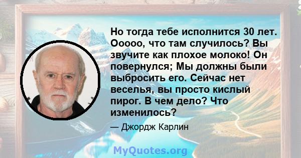 Но тогда тебе исполнится 30 лет. Ооооо, что там случилось? Вы звучите как плохое молоко! Он повернулся; Мы должны были выбросить его. Сейчас нет веселья, вы просто кислый пирог. В чем дело? Что изменилось?