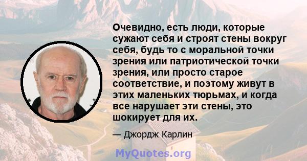 Очевидно, есть люди, которые сужают себя и строят стены вокруг себя, будь то с моральной точки зрения или патриотической точки зрения, или просто старое соответствие, и поэтому живут в этих маленьких тюрьмах, и когда