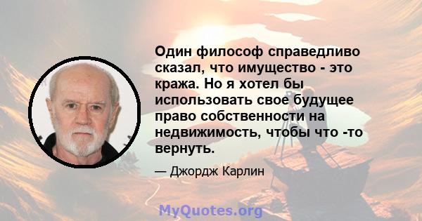 Один философ справедливо сказал, что имущество - это кража. Но я хотел бы использовать свое будущее право собственности на недвижимость, чтобы что -то вернуть.