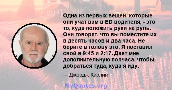 Одна из первых вещей, которые они учат вам в ED водителя, - это то, куда положить руки на руль. Они говорят, что вы поместите их в десять часов и два часа. Не берите в голову это. Я поставил свой в 9:45 и 2:17. Дает мне 