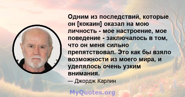 Одним из последствий, которые он [кокаин] оказал на мою личность - мое настроение, мое поведение - заключалось в том, что он меня сильно препятствовал. Это как бы взяло возможности из моего мира, и уделялось очень узким 