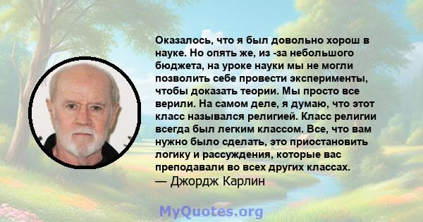 Оказалось, что я был довольно хорош в науке. Но опять же, из -за небольшого бюджета, на уроке науки мы не могли позволить себе провести эксперименты, чтобы доказать теории. Мы просто все верили. На самом деле, я думаю,