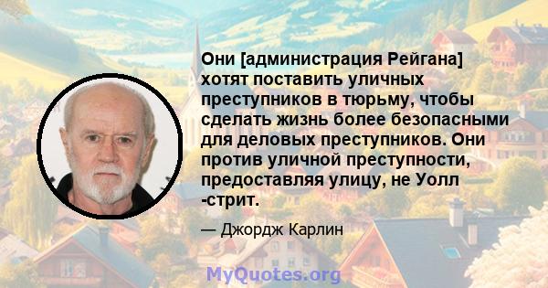 Они [администрация Рейгана] хотят поставить уличных преступников в тюрьму, чтобы сделать жизнь более безопасными для деловых преступников. Они против уличной преступности, предоставляя улицу, не Уолл -стрит.