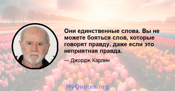 Они единственные слова. Вы не можете бояться слов, которые говорят правду, даже если это неприятная правда.