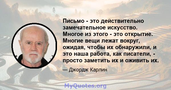 Письмо - это действительно замечательное искусство. Многое из этого - это открытие. Многие вещи лежат вокруг, ожидая, чтобы их обнаружили, и это наша работа, как писатели, - просто заметить их и оживить их.