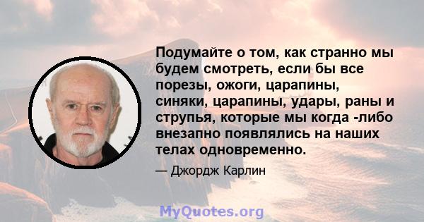 Подумайте о том, как странно мы будем смотреть, если бы все порезы, ожоги, царапины, синяки, царапины, удары, раны и струпья, которые мы когда -либо внезапно появлялись на наших телах одновременно.