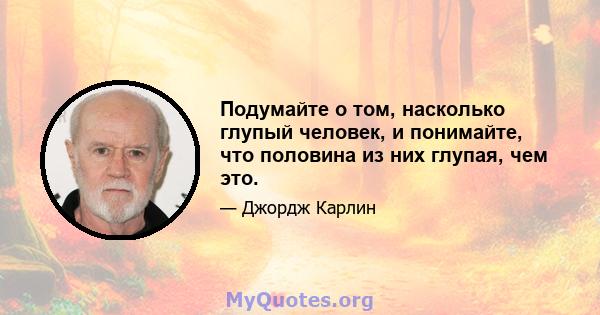 Подумайте о том, насколько глупый человек, и понимайте, что половина из них глупая, чем это.