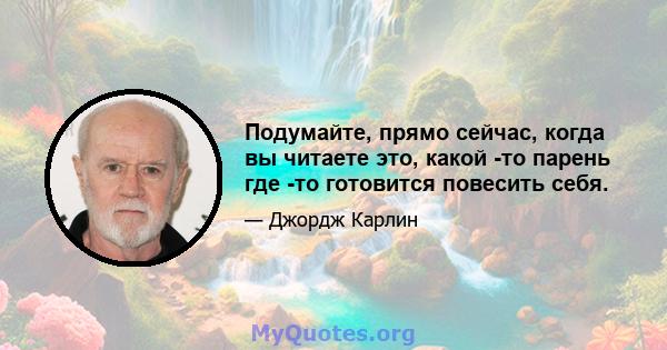 Подумайте, прямо сейчас, когда вы читаете это, какой -то парень где -то готовится повесить себя.