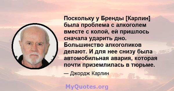 Поскольку у Бренды [Карлин] была проблема с алкоголем вместе с колой, ей пришлось сначала ударить дно. Большинство алкоголиков делают. И для нее снизу была автомобильная авария, которая почти приземлилась в тюрьме.