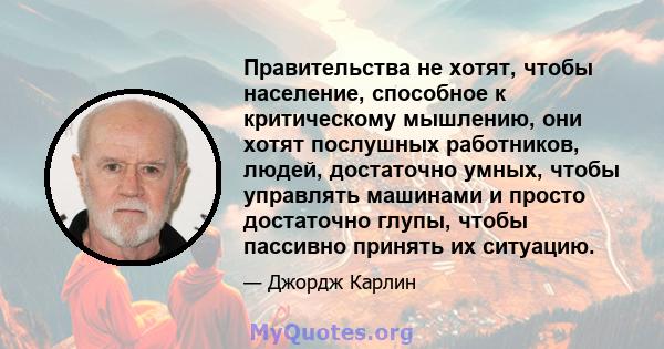 Правительства не хотят, чтобы население, способное к критическому мышлению, они хотят послушных работников, людей, достаточно умных, чтобы управлять машинами и просто достаточно глупы, чтобы пассивно принять их ситуацию.