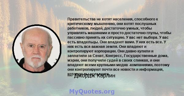 Правительства не хотят населения, способного к критическому мышлению, они хотят послушных работников, людей, достаточно умных, чтобы управлять машинами и просто достаточно глупы, чтобы пассивно принять их ситуацию. У